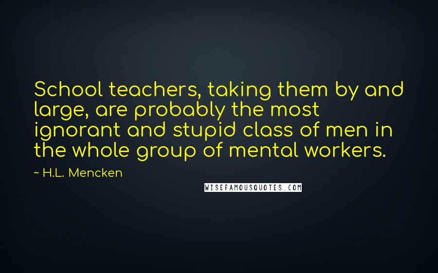 H.L. Mencken Quotes: School teachers, taking them by and large, are probably the most ignorant and stupid class of men in the whole group of mental workers.