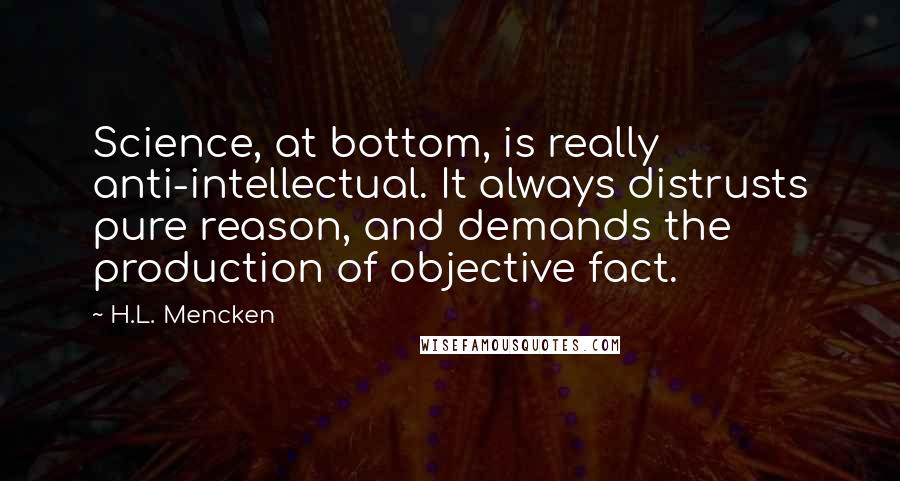 H.L. Mencken Quotes: Science, at bottom, is really anti-intellectual. It always distrusts pure reason, and demands the production of objective fact.