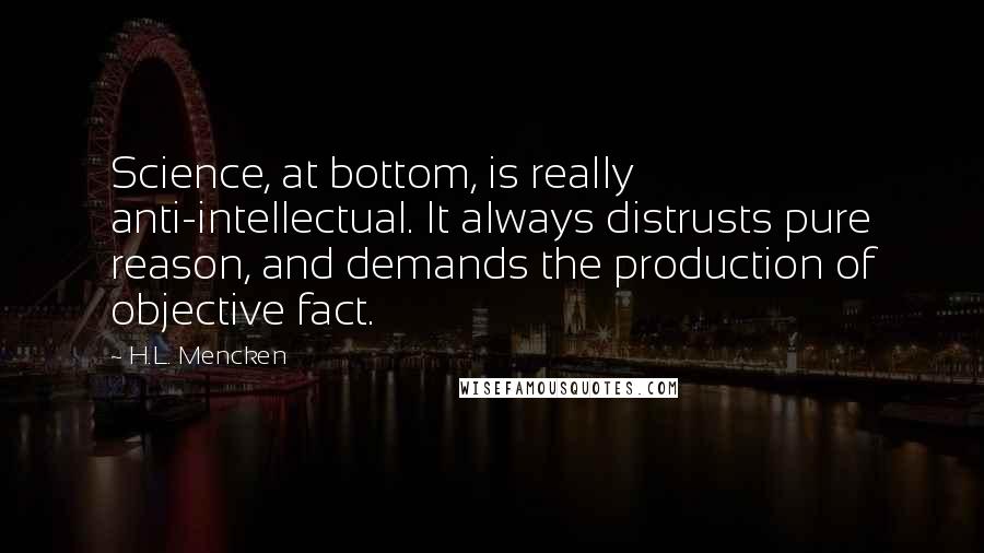 H.L. Mencken Quotes: Science, at bottom, is really anti-intellectual. It always distrusts pure reason, and demands the production of objective fact.