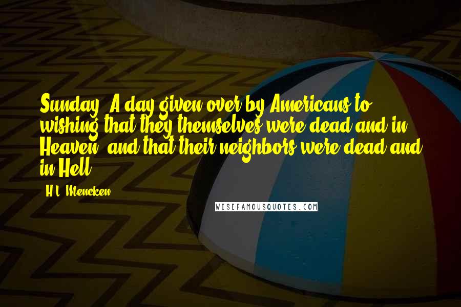 H.L. Mencken Quotes: Sunday: A day given over by Americans to wishing that they themselves were dead and in Heaven, and that their neighbors were dead and in Hell.
