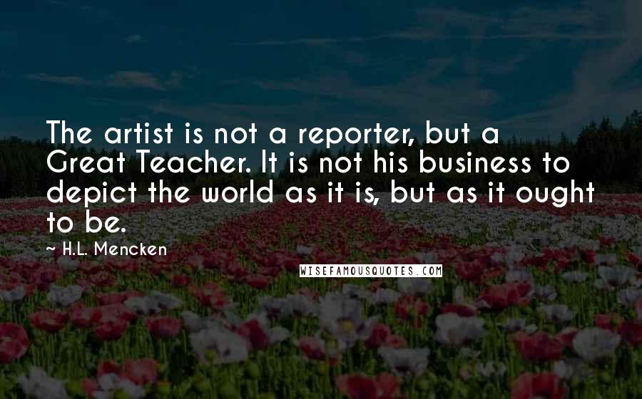 H.L. Mencken Quotes: The artist is not a reporter, but a Great Teacher. It is not his business to depict the world as it is, but as it ought to be.