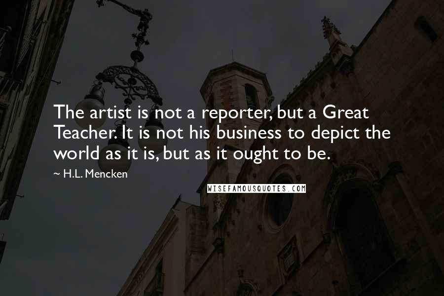 H.L. Mencken Quotes: The artist is not a reporter, but a Great Teacher. It is not his business to depict the world as it is, but as it ought to be.
