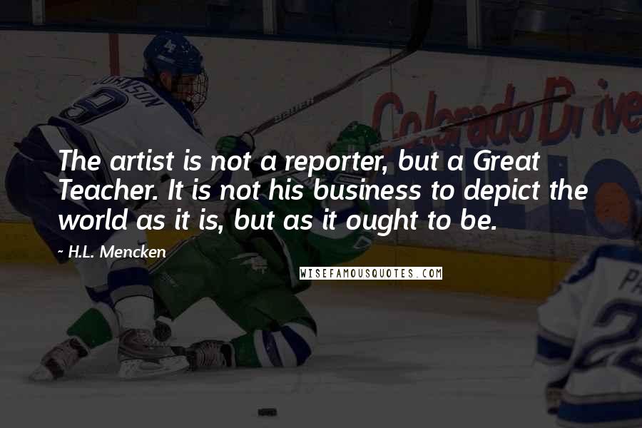 H.L. Mencken Quotes: The artist is not a reporter, but a Great Teacher. It is not his business to depict the world as it is, but as it ought to be.