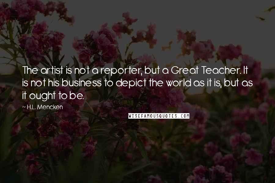 H.L. Mencken Quotes: The artist is not a reporter, but a Great Teacher. It is not his business to depict the world as it is, but as it ought to be.