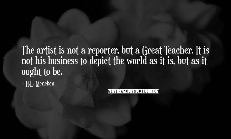 H.L. Mencken Quotes: The artist is not a reporter, but a Great Teacher. It is not his business to depict the world as it is, but as it ought to be.