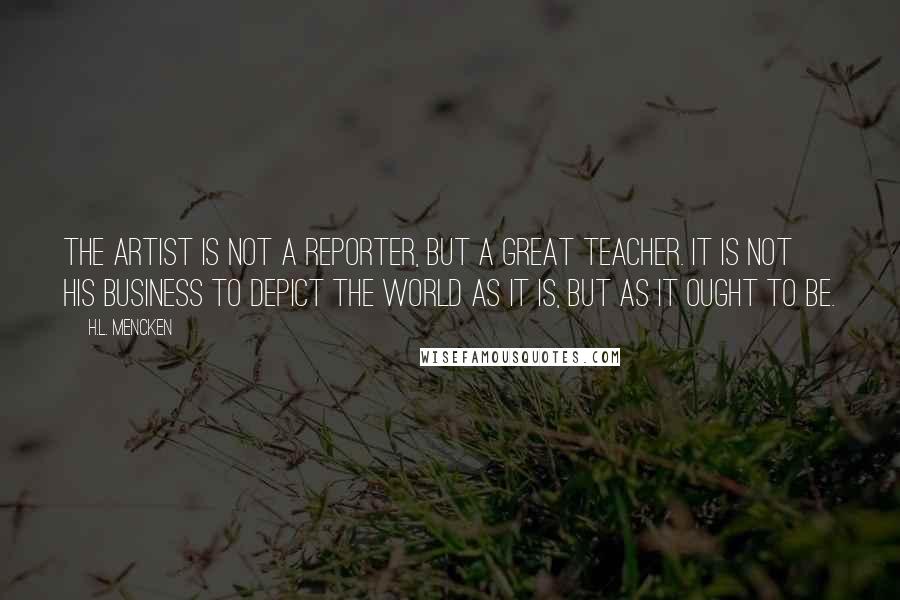 H.L. Mencken Quotes: The artist is not a reporter, but a Great Teacher. It is not his business to depict the world as it is, but as it ought to be.