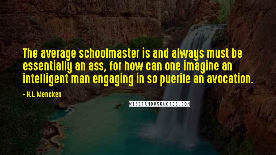 H.L. Mencken Quotes: The average schoolmaster is and always must be essentially an ass, for how can one imagine an intelligent man engaging in so puerile an avocation.