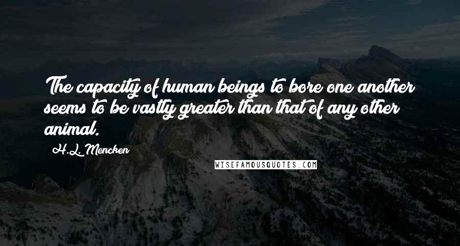 H.L. Mencken Quotes: The capacity of human beings to bore one another seems to be vastly greater than that of any other animal.