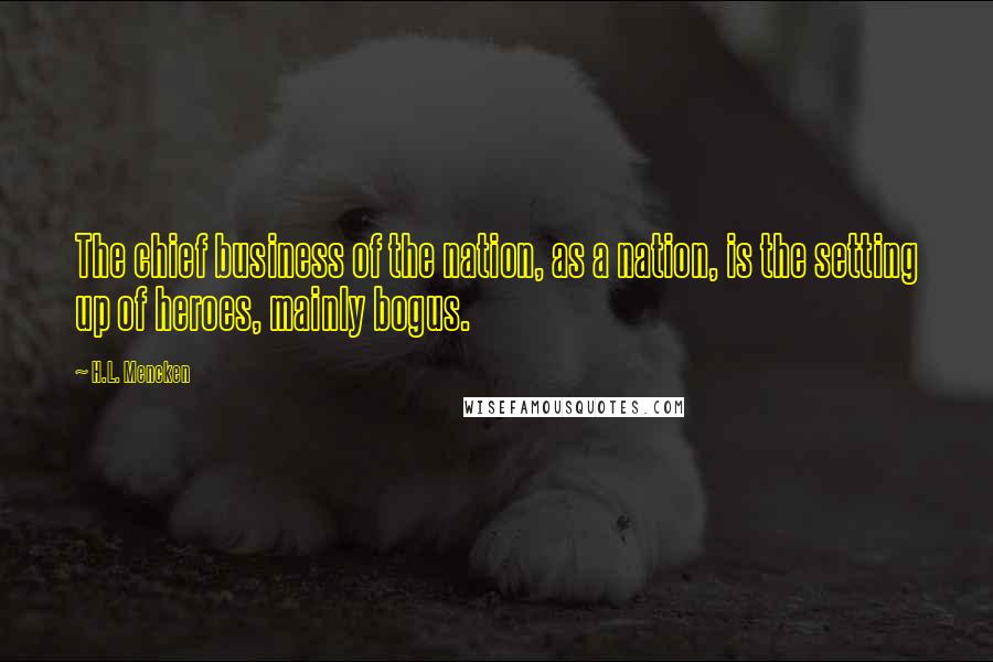 H.L. Mencken Quotes: The chief business of the nation, as a nation, is the setting up of heroes, mainly bogus.