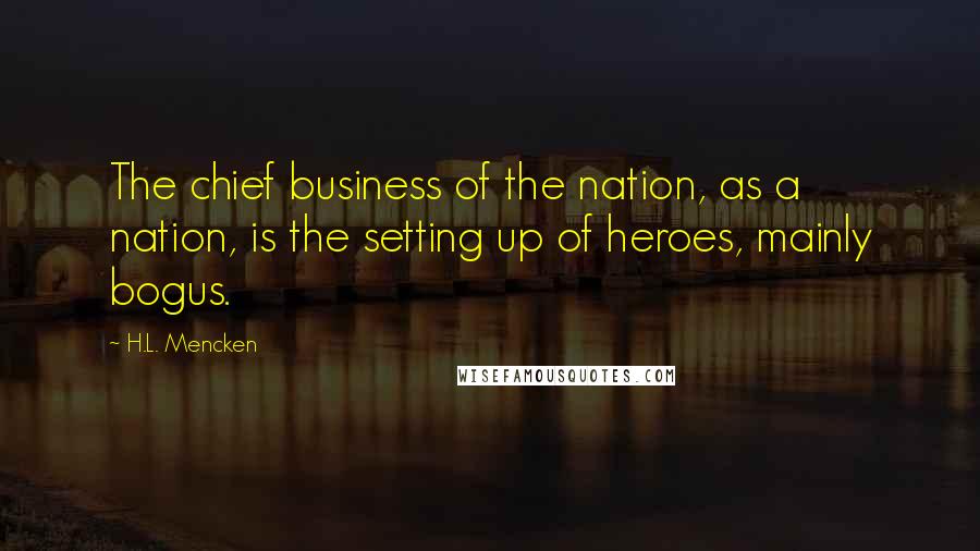 H.L. Mencken Quotes: The chief business of the nation, as a nation, is the setting up of heroes, mainly bogus.