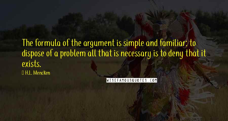 H.L. Mencken Quotes: The formula of the argument is simple and familiar: to dispose of a problem all that is necessary is to deny that it exists.
