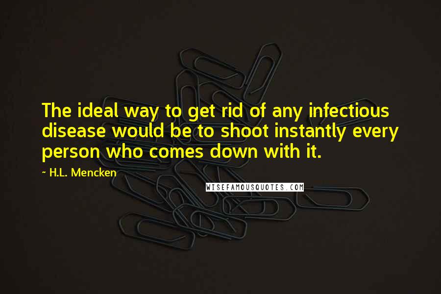 H.L. Mencken Quotes: The ideal way to get rid of any infectious disease would be to shoot instantly every person who comes down with it.