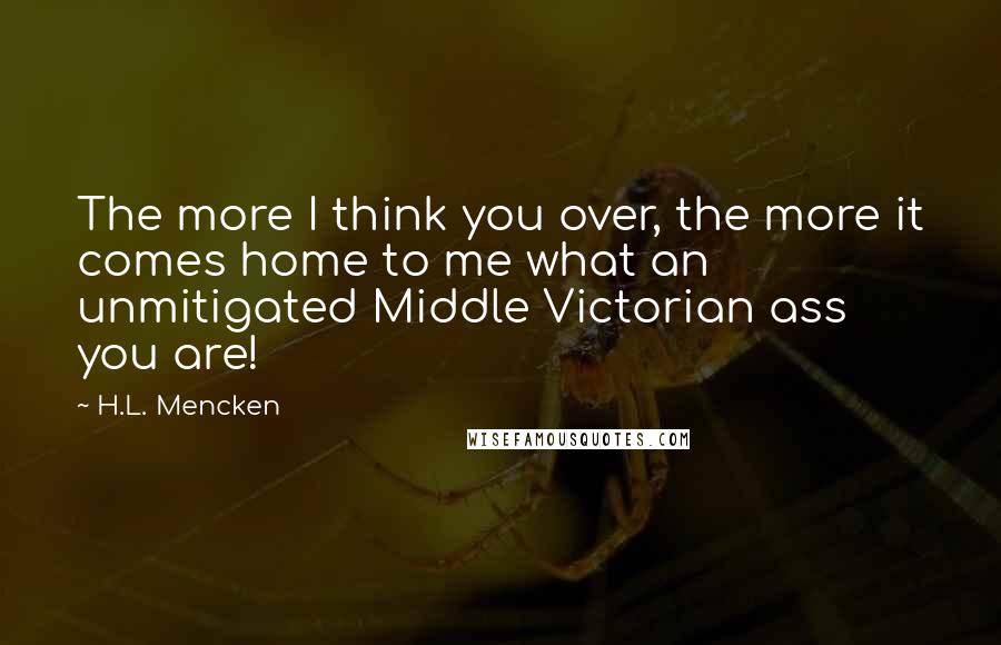 H.L. Mencken Quotes: The more I think you over, the more it comes home to me what an unmitigated Middle Victorian ass you are!