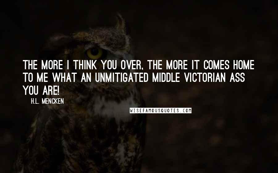 H.L. Mencken Quotes: The more I think you over, the more it comes home to me what an unmitigated Middle Victorian ass you are!