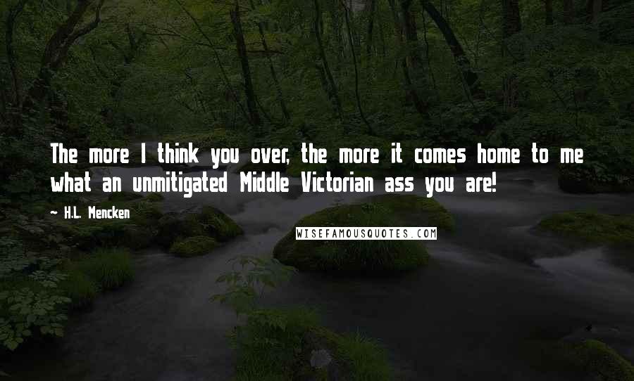 H.L. Mencken Quotes: The more I think you over, the more it comes home to me what an unmitigated Middle Victorian ass you are!