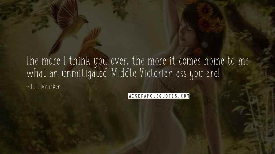 H.L. Mencken Quotes: The more I think you over, the more it comes home to me what an unmitigated Middle Victorian ass you are!