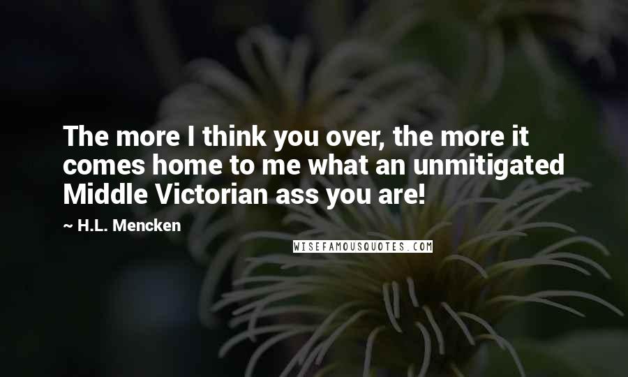 H.L. Mencken Quotes: The more I think you over, the more it comes home to me what an unmitigated Middle Victorian ass you are!