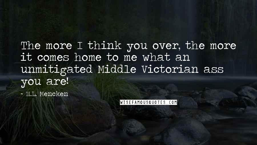 H.L. Mencken Quotes: The more I think you over, the more it comes home to me what an unmitigated Middle Victorian ass you are!