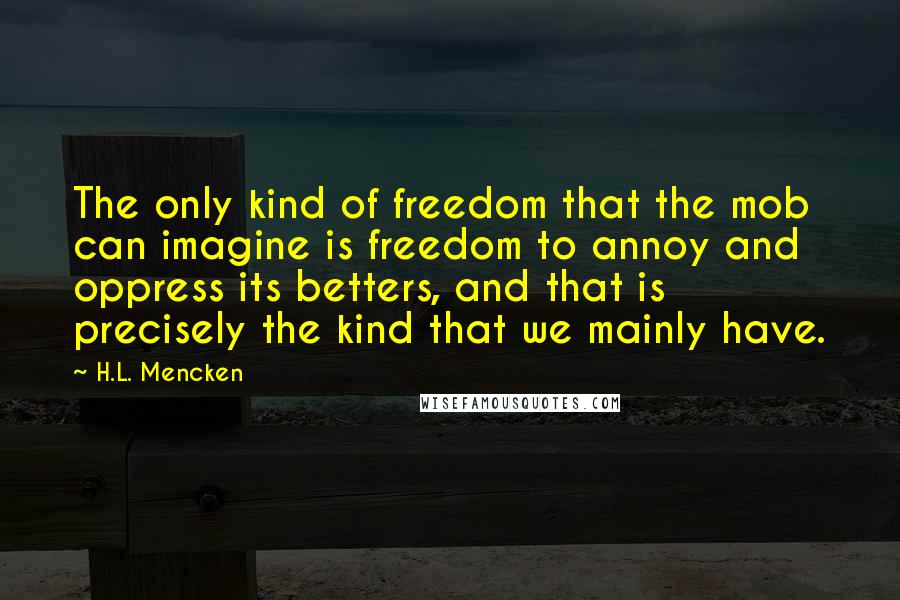 H.L. Mencken Quotes: The only kind of freedom that the mob can imagine is freedom to annoy and oppress its betters, and that is precisely the kind that we mainly have.