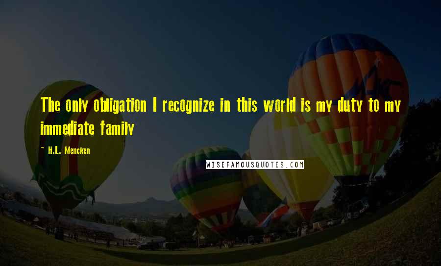 H.L. Mencken Quotes: The only obligation I recognize in this world is my duty to my immediate family