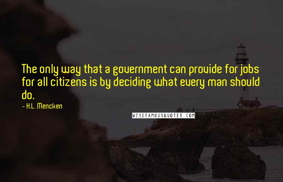 H.L. Mencken Quotes: The only way that a government can provide for jobs for all citizens is by deciding what every man should do.