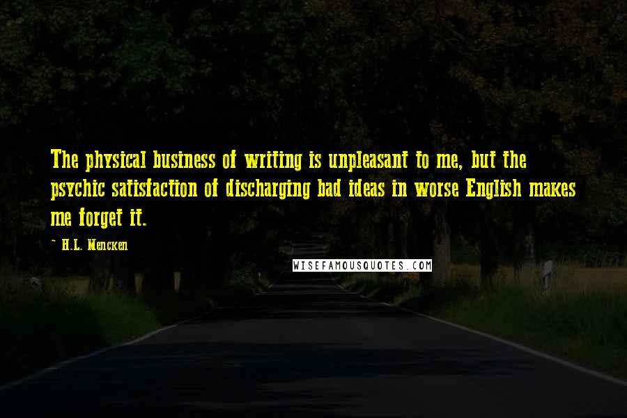 H.L. Mencken Quotes: The physical business of writing is unpleasant to me, but the psychic satisfaction of discharging bad ideas in worse English makes me forget it.