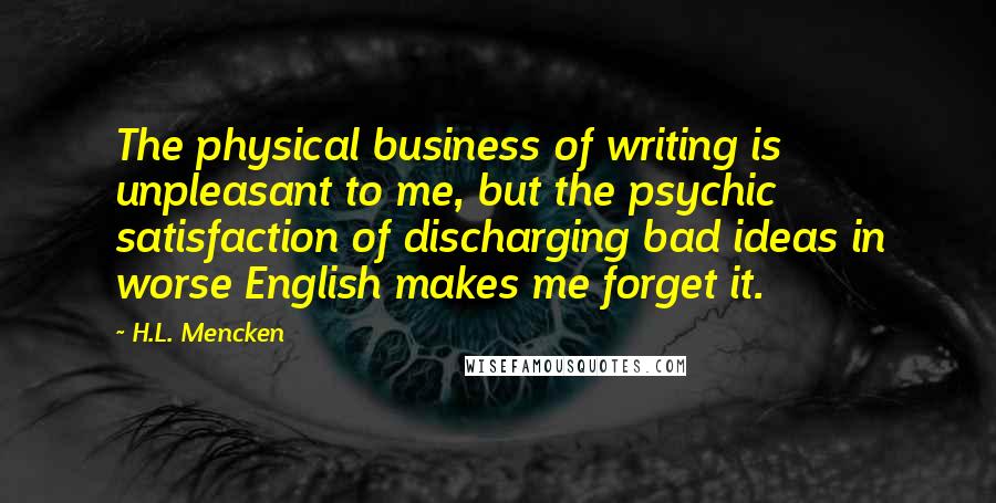 H.L. Mencken Quotes: The physical business of writing is unpleasant to me, but the psychic satisfaction of discharging bad ideas in worse English makes me forget it.