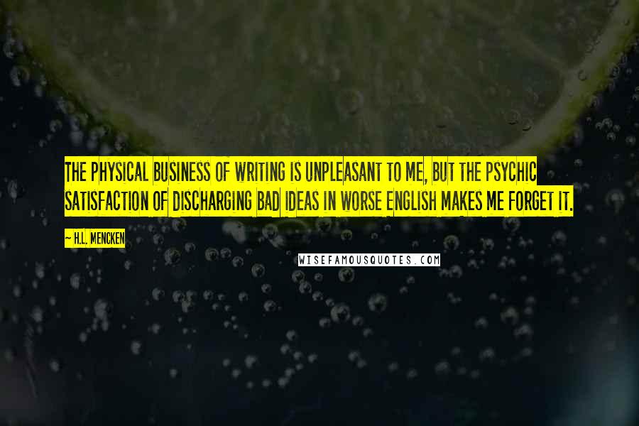 H.L. Mencken Quotes: The physical business of writing is unpleasant to me, but the psychic satisfaction of discharging bad ideas in worse English makes me forget it.