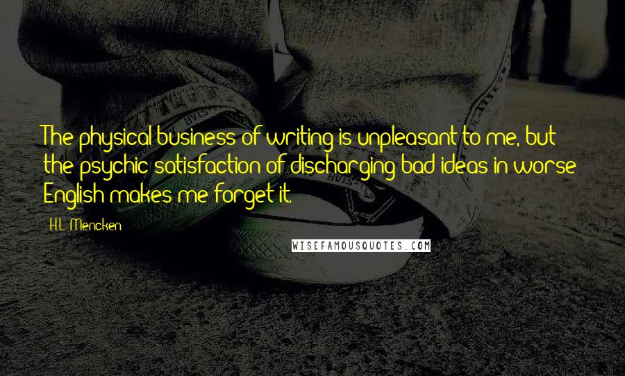 H.L. Mencken Quotes: The physical business of writing is unpleasant to me, but the psychic satisfaction of discharging bad ideas in worse English makes me forget it.