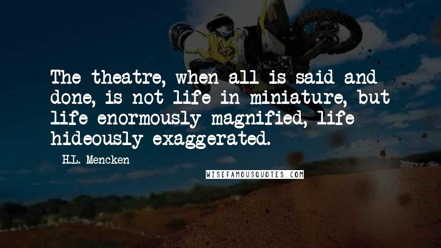H.L. Mencken Quotes: The theatre, when all is said and done, is not life in miniature, but life enormously magnified, life hideously exaggerated.