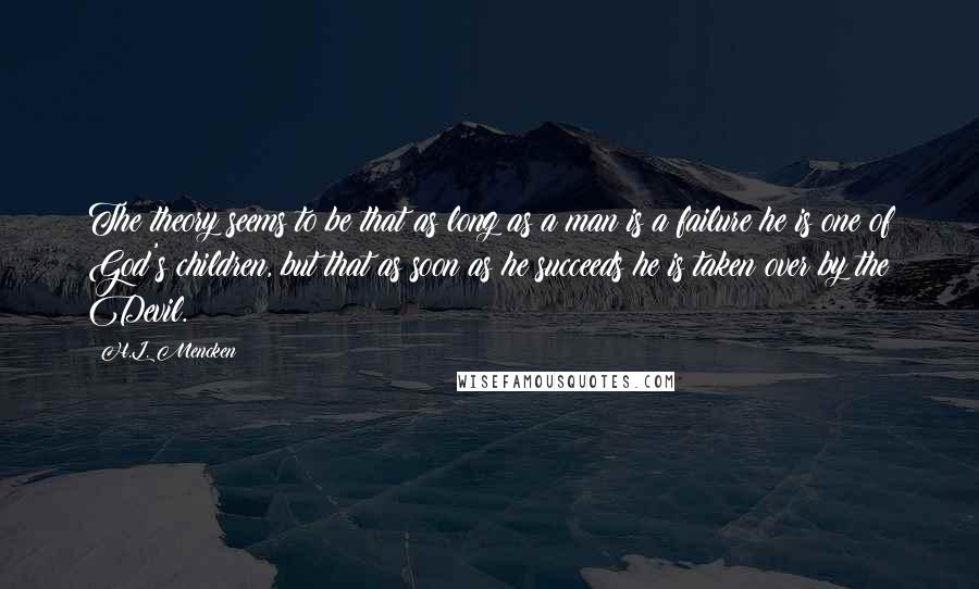 H.L. Mencken Quotes: The theory seems to be that as long as a man is a failure he is one of God's children, but that as soon as he succeeds he is taken over by the Devil.