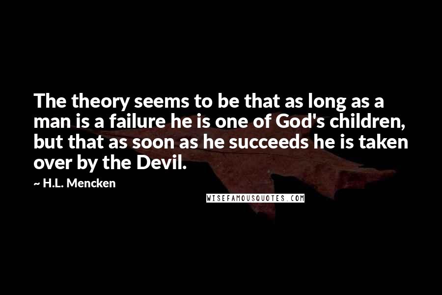 H.L. Mencken Quotes: The theory seems to be that as long as a man is a failure he is one of God's children, but that as soon as he succeeds he is taken over by the Devil.
