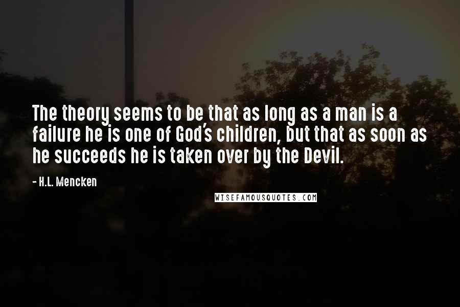 H.L. Mencken Quotes: The theory seems to be that as long as a man is a failure he is one of God's children, but that as soon as he succeeds he is taken over by the Devil.