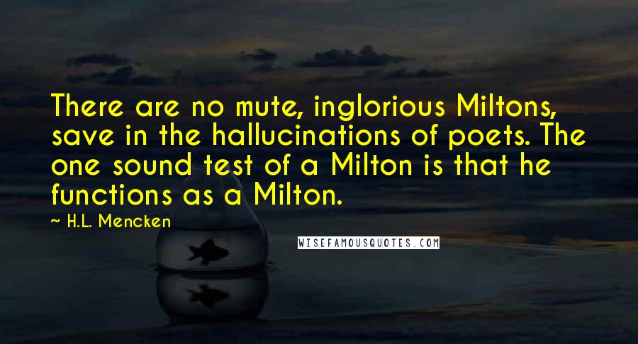 H.L. Mencken Quotes: There are no mute, inglorious Miltons, save in the hallucinations of poets. The one sound test of a Milton is that he functions as a Milton.