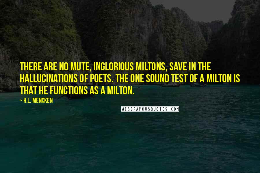 H.L. Mencken Quotes: There are no mute, inglorious Miltons, save in the hallucinations of poets. The one sound test of a Milton is that he functions as a Milton.