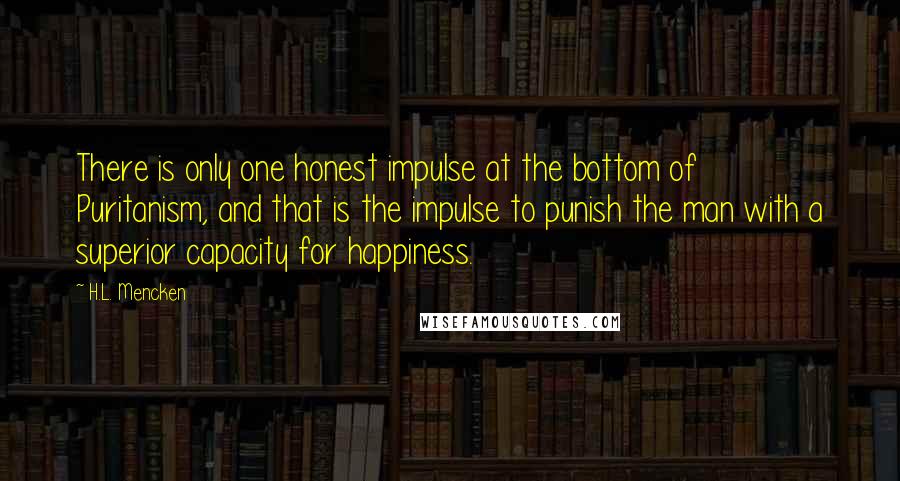 H.L. Mencken Quotes: There is only one honest impulse at the bottom of Puritanism, and that is the impulse to punish the man with a superior capacity for happiness.