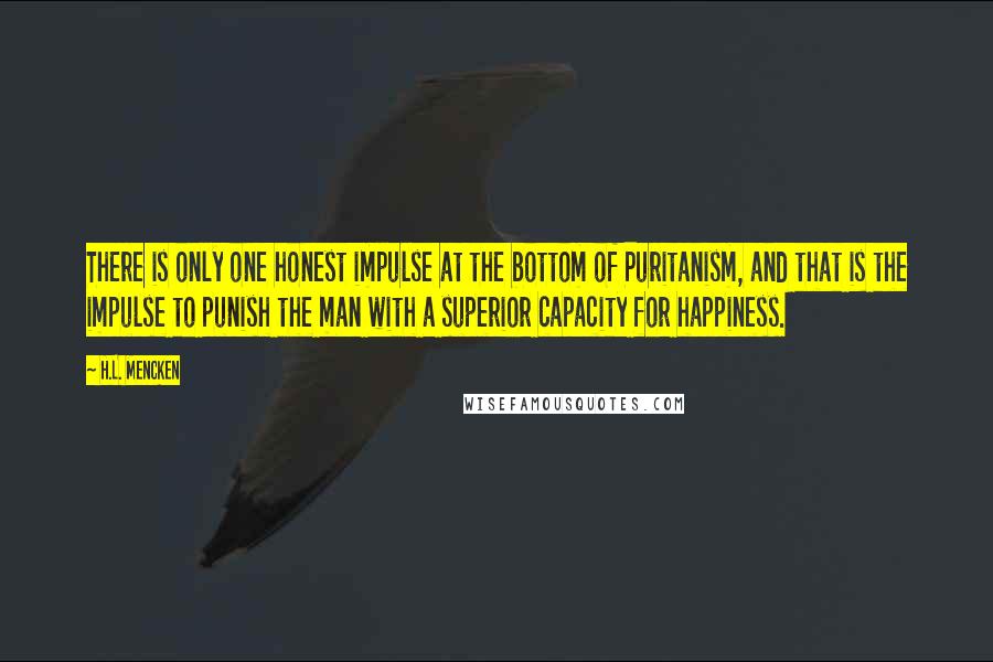 H.L. Mencken Quotes: There is only one honest impulse at the bottom of Puritanism, and that is the impulse to punish the man with a superior capacity for happiness.