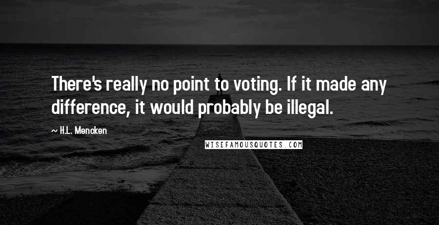 H.L. Mencken Quotes: There's really no point to voting. If it made any difference, it would probably be illegal.