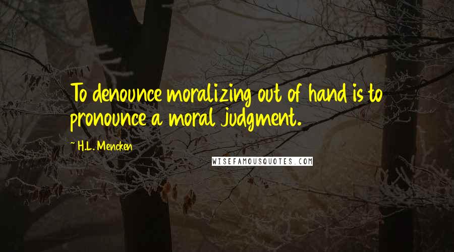 H.L. Mencken Quotes: To denounce moralizing out of hand is to pronounce a moral judgment.