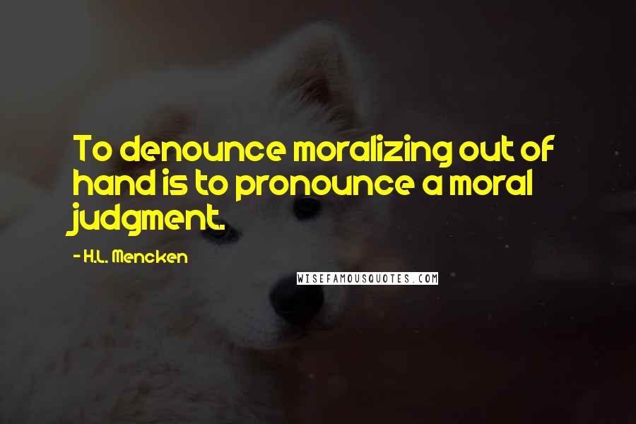 H.L. Mencken Quotes: To denounce moralizing out of hand is to pronounce a moral judgment.