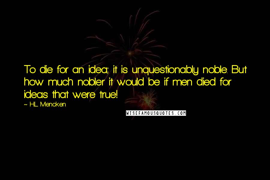 H.L. Mencken Quotes: To die for an idea; it is unquestionably noble. But how much nobler it would be if men died for ideas that were true!