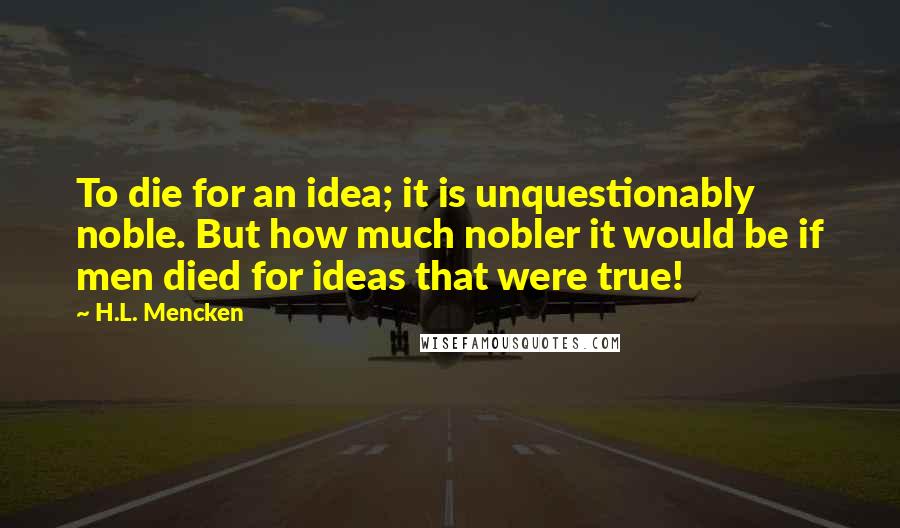 H.L. Mencken Quotes: To die for an idea; it is unquestionably noble. But how much nobler it would be if men died for ideas that were true!