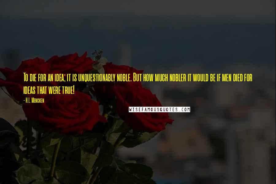 H.L. Mencken Quotes: To die for an idea; it is unquestionably noble. But how much nobler it would be if men died for ideas that were true!