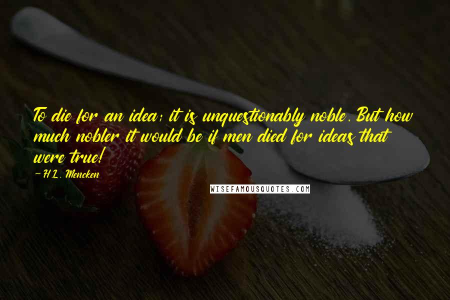 H.L. Mencken Quotes: To die for an idea; it is unquestionably noble. But how much nobler it would be if men died for ideas that were true!