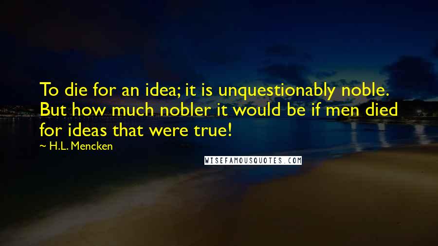 H.L. Mencken Quotes: To die for an idea; it is unquestionably noble. But how much nobler it would be if men died for ideas that were true!