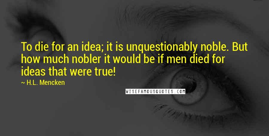 H.L. Mencken Quotes: To die for an idea; it is unquestionably noble. But how much nobler it would be if men died for ideas that were true!