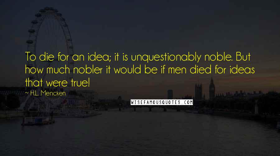 H.L. Mencken Quotes: To die for an idea; it is unquestionably noble. But how much nobler it would be if men died for ideas that were true!