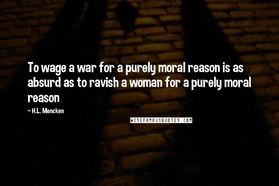 H.L. Mencken Quotes: To wage a war for a purely moral reason is as absurd as to ravish a woman for a purely moral reason