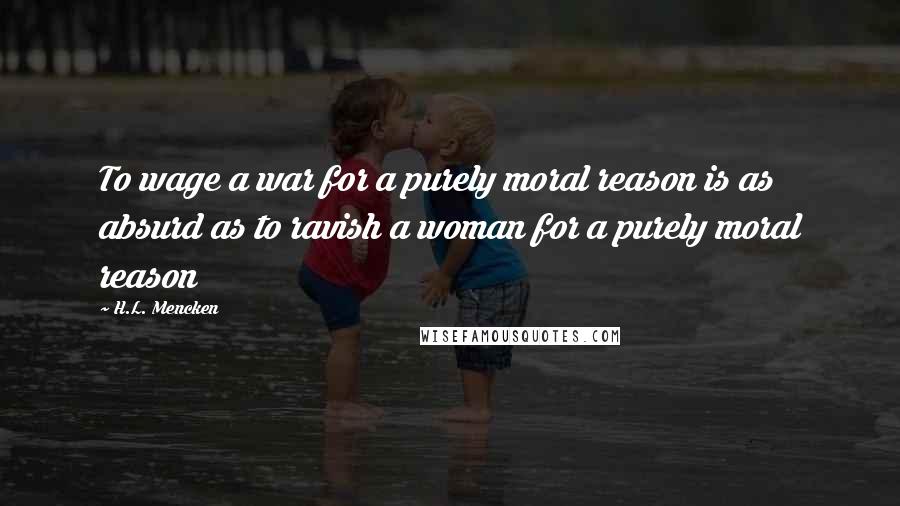 H.L. Mencken Quotes: To wage a war for a purely moral reason is as absurd as to ravish a woman for a purely moral reason