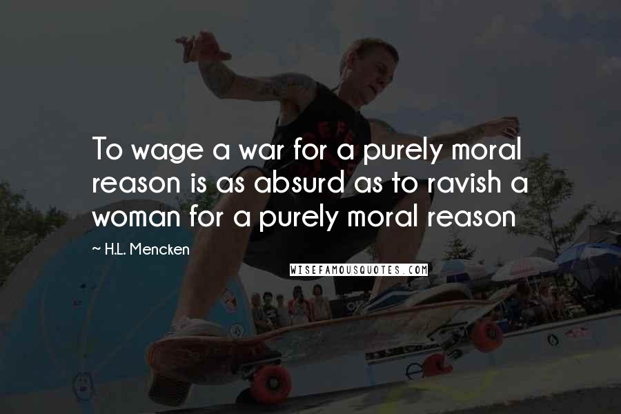 H.L. Mencken Quotes: To wage a war for a purely moral reason is as absurd as to ravish a woman for a purely moral reason